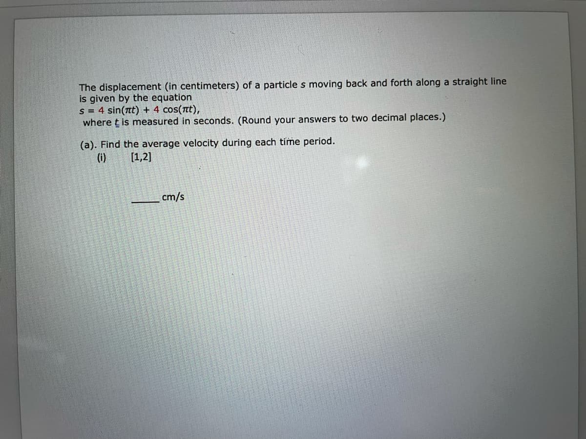 The displacement (in centimeters) of a particle s moving back and forth along a straight line
is given by the equation
s = 4 sin(nt) + 4 cos(nt),
where t is measured in seconds. (Round your answers to two decimal places.)
(a). Find the average velocity during each time period.
(i)
[1,2]
cm/s
