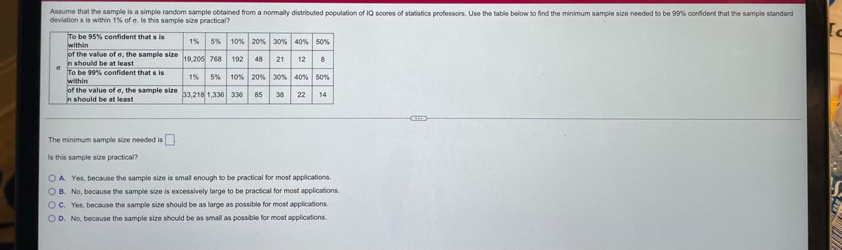 Assume that the sample is a simple random sample obtained from a normally distributed population of IQ scores of statistics professors. Use the table below to find the minimum sample size needed to be 99% confident that the sample standard
deviations is within 1% of a. Is this sample size practical?
To be 95% confident that s is
within
of the value of o, the sample size 19,205 768 192 48
n should be at least
To be 99% confident that s is
within
1%
of the value of a, the sample size 33,218 1,336 336
In should be at least
The minimum sample size needed is.
Is this sample size practical?
1% 5% 10% 20% 30% 40% 50%
21 12 8
5% 10% 20% 30% 40% 50%
85
38 22
14
OA. Yes, because the sample size is small enough to be practical for most applications.
OB. No, because the sample size is excessively large to be practical for most applications.
OC. Yes, because the sample size should be as large as possible for most applications.
O D. No, because the sample size should be as small as possible for most applications.
[c