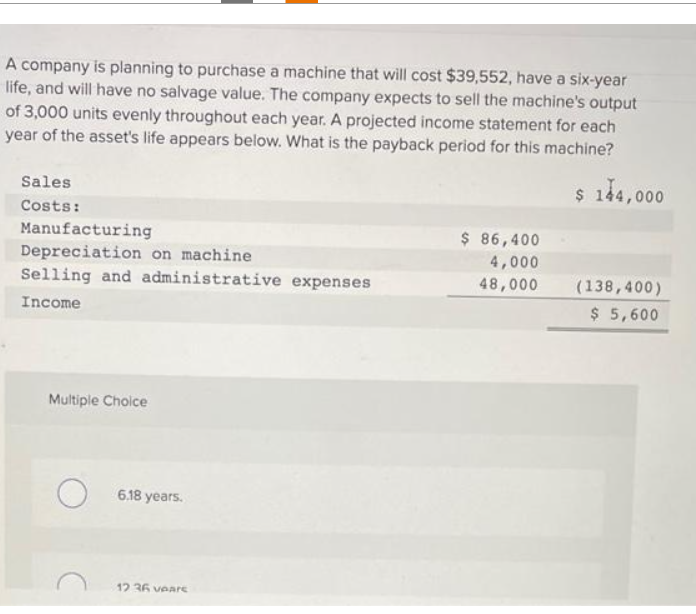 A company is planning to purchase a machine that will cost $39,552, have a six-year
life, and will have no salvage value. The company expects to sell the machine's output
of 3,000 units evenly throughout each year. A projected income statement for each
year of the asset's life appears below. What is the payback period for this machine?
$ 144,000
Sales
Costs:
Manufacturing
Depreciation on machine
Selling and administrative expenses
Income
Multiple Choice
6.18 years.
12 36 veare
$ 86,400
4,000
48,000
(138,400)
$ 5,600