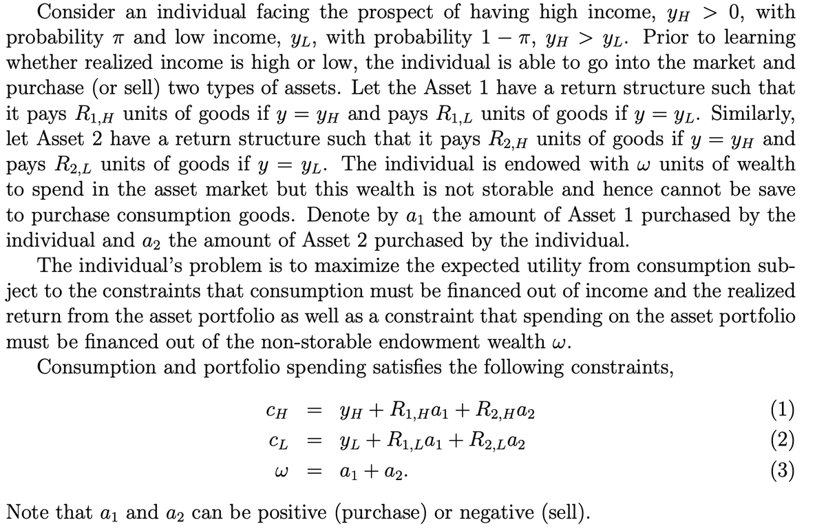 Consider an individual facing the prospect of having high income, YH > 0, with
probability 7 and low income, YL, with probability 1 – T, YH > YL. Prior to learning
whether realized income is high or low, the individual is able to go into the market and
purchase (or sell) two types of assets. Let the Asset 1 have a return structure such that
it pays R1.H units of goods if y = YH and pays R1,L units of goods if y = YL. Similarly,
let Asset 2 have a return structure such that it pays R2.H units of goods if y = YH and
pays R2,L units of goods if y
to spend in the asset market but this wealth is not storable and hence cannot be save
to purchase consumption goods. Denote by a1 the amount of Asset 1 purchased by the
individual and az the amount of Asset 2 purchased by the individual.
The individual's problem is to maximize the expected utility from consumption sub-
ject to the constraints that consumption must be financed out of income and the realized
return from the asset portfolio as well as a constraint that spending on the asset portfolio
= YL. The individual is endowed with w units of wealth
must be financed out of the non-storable endowment wealth w.
Consumption and portfolio spending satisfies the following constraints,
Ун + Ri,нај + Rz, H@2
YL + R1,La1 + R2,La2
(1)
(2)
(3)
CH
CL
ai + a2.
Note that aj and az can be positive (purchase) or negative (sell).
