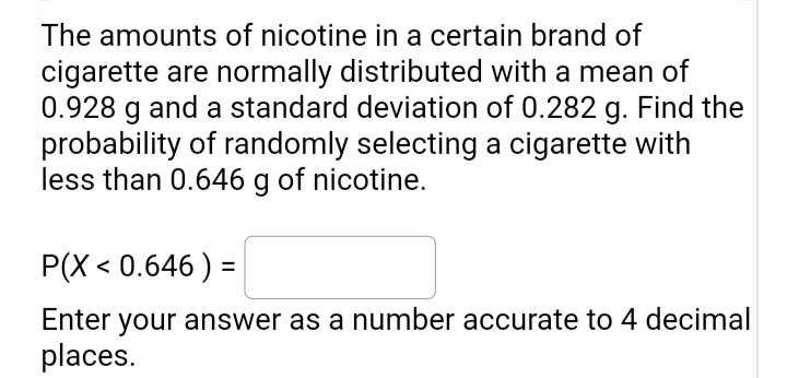 The amounts of nicotine in a certain brand of
cigarette are normally distributed with a mean of
0.928 g and a standard deviation of 0.282 g. Find the
probability of randomly selecting a cigarette with
less than 0.646 g of nicotine.
P(X < 0.646 ) =
%3D
Enter your answer as a number accurate to 4 decimal
places.
