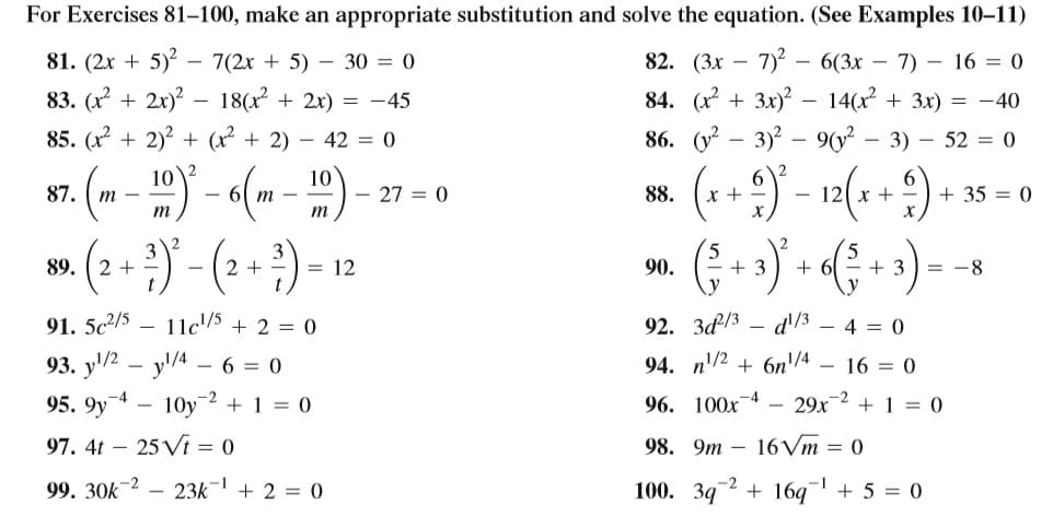 For Exercises 81–100, make an appropriate substitution and solve the equation. (See Examples 10–11)
81. (2x + 5)? – 7(2x + 5) - 30 = 0
82. (Зх — 7)? - 6(3х — 7)-16 3D 0
83. (x + 2x)? – 18(r + 2x) = -45
84. (x + 3x)? -
86. (у? — 3)? — 9(y? — 3) — 52 %3D 0
14(x + 3x) = -40
85. (x + 2)2 + (x + 2) – 42 = 0
10
2
10
- 61 m -
- 27 = 0
x +
+ 35 = 0
87.
88.
- 121 x +
т -
m
m
89.
2 +
2 +
= 12
90.
+ 3
+ 6
+ 3
= -8
91. 5c2/5
11c/5
+ 2 = 0
92. З3
d'/3 – 4 = 0
93. y'/2 – y/4 6 = 0
94. n'/2 + 6n/4 – 16 = 0
95. 9y
10y
+ 1 = 0
96. 100х-4
29x-2 + 1 = 0
|
97. 4t – 25 Vi = 0
98. 9m – 16Vm = 0
100. 392 + 16q
-1
99. 30k-2 –
23k-
+ 2 = 0
+ 5 = 0
