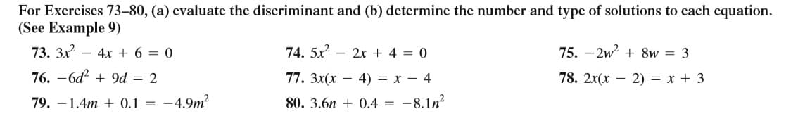 For Exercises 73–80, (a) evaluate the discriminant and (b) determine the number and type of solutions to each equation.
(See Example 9)
73. Зх?
4х + 6 3D 0
74. 5x
- 2x + 4 = 0
75. - 2w? + 8w = 3
76. -6d + 9d = 2
77. Зx(х — 4) 3D х — 4
78. 2x(x – 2) = x + 3
79. –1.4m + 0.1 =
-4.9m²
80. 3.6n + 0.4 = -8.1n?
