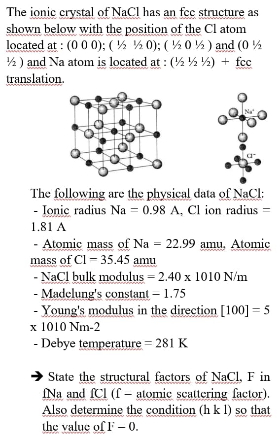 The ionic crystal of NaCl has an fcc structure as
shown below with the position of the Cl atom
located at : (0 0 0); (½ ½ 0); ( ½ 0 %) and (0
½) and Na atom is located at : (½ ½½) + fcc
translation.
The following are the physical data of NaCl:
- Ionic radius Na = 0.98 A, Cl ion radius
1.81 A
Atomic mass of Na = 22.99 amu, Atomic
mass of Cl = 35.45 amu
NaCl bulk modulus = 2.40 x 1010 N/m
- Madelung's constant = 1.75
Young's modulus in the direction [100] = 5
x 1010 Nm-2
Debye temperature = 281 K
-
State the structural factors of NaCl, F in
fNa and fCl (f = atomic scattering factor).
Also determine the condition (h k 1) so that
the value of F = 0.