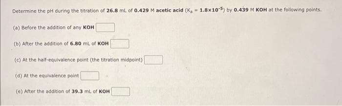 Determine the pH during the titration of 26.8 mL of 0.429 M acetic acid (Ka
(a) Before the addition of any KOH
(b) After the addition of 6.80 mL of KOH
(c) At the half-equivalence point (the titration midpoint)
(d) At the equivalence point
(e) After the addition of 39.3 mL of KOH
E
1.8x10-5) by 0.439 M KOH at the following points.