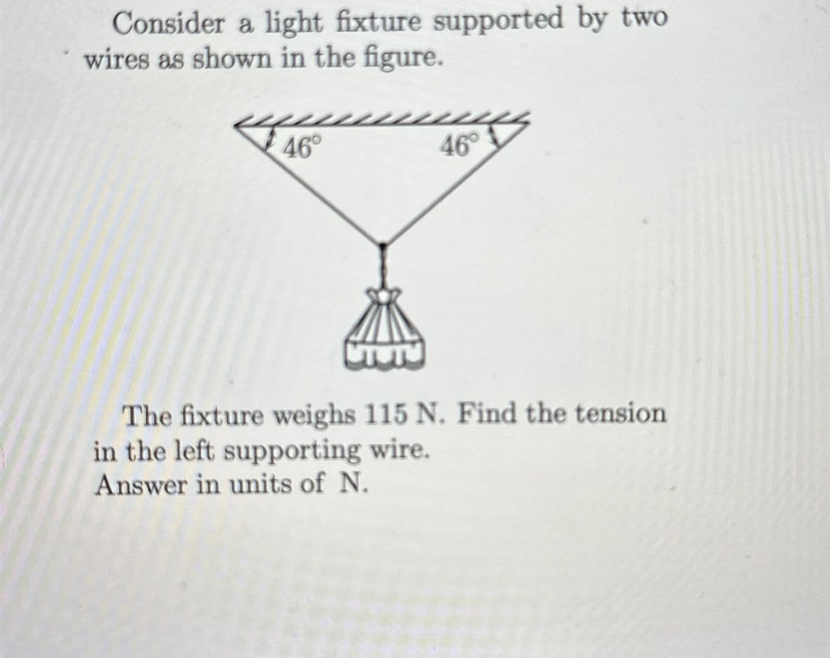 Consider a light fixture supported by two
wires as shown in the figure.
46°
46°
The fixture weighs 115 N. Find the tension
in the left supporting wire.
Answer in units of N.