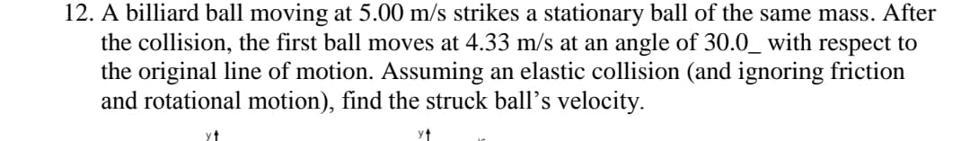 12. A billiard ball moving at 5.00 m/s strikes a stationary ball of the same mass. After
the collision, the first ball moves at 4.33 m/s at an angle of 30.0_ with respect to
the original line of motion. Assuming an elastic collision (and ignoring friction
and rotational motion), find the struck ball's velocity.
y↑