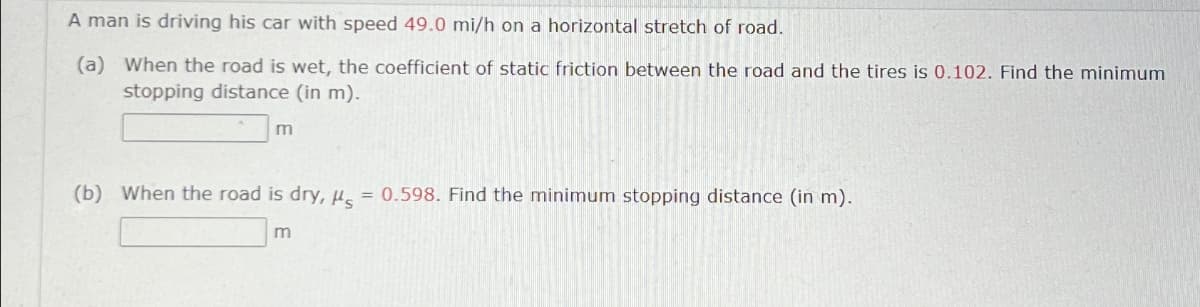 A man is driving his car with speed 49.0 mi/h on a horizontal stretch of road.
(a) When the road is wet, the coefficient of static friction between the road and the tires is 0.102. Find the minimum
stopping distance (in m).
m
==
(b) When the road is dry, H, = 0.598. Find the minimum stopping distance (in m).
m