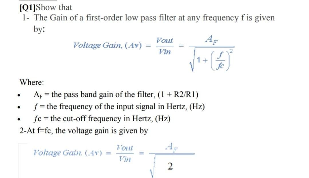 (Q1]Show that
1- The Gain of a first-order low pass filter at any frequency f is given
by:
Vout
Ap
Voltage Gain, (Av)
Vin
1+
fc
Where:
Ap = the pass band gain of the filter, (1 + R2/R1)
f = the frequency of the input signal in Hertz, (Hz)
fc = the cut-off frequency in Hertz, (Hz)
2-At f=fc, the voltage gain is given by
l'out
l'oltage Gain. (.4v) =
V'in
