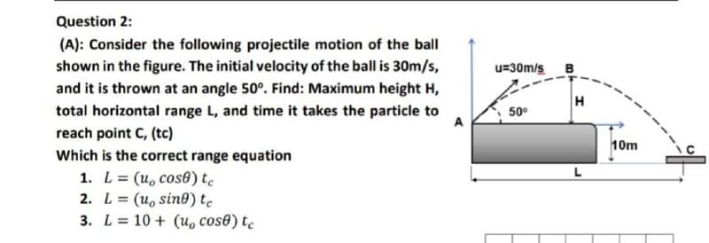 Question 2:
(A): Consider the following projectile motion of the ball
shown in the figure. The initial velocity of the ball is 30m/s,
u=30m/s B
and it is thrown at an angle 50°. Find: Maximum height H,
H
total horizontal range L, and time it takes the particle to
50°
A
reach point C, (tc)
10m
Which is the correct range equation
1. L= (u, cose) te
2. L= (u, sin®) te
3. L= 10 + (u, cos0) tc
%3D
