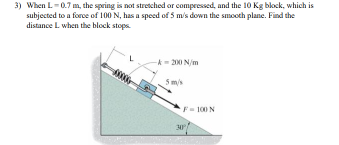 3) When L = 0.7 m, the spring is not stretched or compressed, and the 10 Kg block, which is
subjected to a force of 100 N, has a speed of 5 m/s down the smooth plane. Find the
distance L when the block stops.
00000
k = 200 N/m
5 m/s
F= 100 N
30°