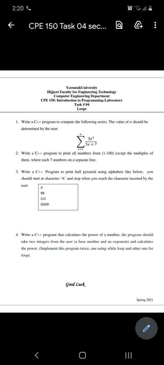 2:20 C
CPE 150 Task 04 sec...
YarmoukUniversity
Hijjawi Faculty for Engineering Technology
Computer Engineering Department
CPE 150: Introduction to Programming Laboratory
Task # 04
Loops
1. Write a C++ program to compute the following series. The value of n should be
determined by the user.
3x?
5x + 7
2. Write a C++ program to print all numbers from (1-100) except the multiples of
three, where each 7 numbers on a separate line.
3. Write a C++ Program to print half pyramid using alphabets like below, you
should start at character 'A' and stop when you reach the character inserted by the
user
A
BB
CC
DDDD
4. Write a C++ program that calculates the power of a number, the program should
take two integers from the user (a base number and an exponent) and calculates
the power. (Implement this program twice, one using while loop and other one for
loop).
Good Luck
Spring 2021
II
