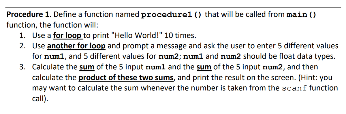 Procedure 1. Define a function named procedurel () that will be called from main ()
function, the function will:
1. Use a for loop to print "Hello World!" 10 times.
2. Use another for loop and prompt a message and ask the user to enter 5 different values
for num1, and 5 different values for num2; numl and num2 should be float data types.
3. Calculate the sum of the 5 input numl and the sum of the 5 input num2, and then
calculate the product of these two sums, and print the result on the screen. (Hint: you
may want to calculate the sum whenever the number is taken from the scanf function
call).
