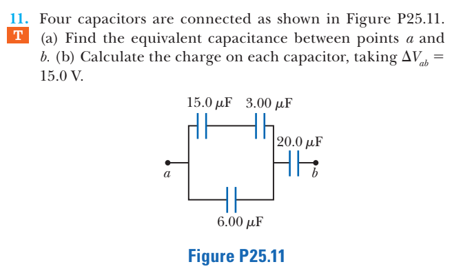 11. Four capacitors are connected as shown in Figure P25.11.
(a) Find the equivalent capacitance between points a and
b. (b) Calculate the charge on each capacitor, taking AVs
T
15.0 V.
15.0 µF 3.00 µF
Hh.
|20.0 µF
a
6.00 µF
Figure P25.11
