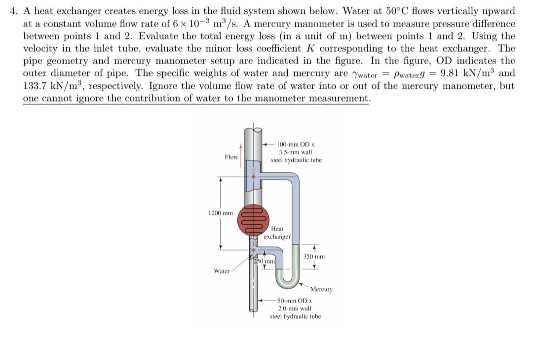 4. A heat exchanger creates energy loss in the fluid system shown below. Water at 50°C flows vertically upward
at a constant volume flow rate of 6 x 10-3 m³/s. A mercury manometer is used to measure pressure difference
between points 1 and 2. Evaluate the total energy loss (in a unit of m) between points 1 and 2. Using the
velocity in the inlet tube, evaluate the minor loss coefficient K corresponding to the heat exchanger. The
pipe geometry and mercury manometer setup are indicated in the figure. In the figure, OD indicates the
outer diameter of pipe. The specific weights of water and mercury are water = Pwater9 = 9.81 kN/m³ and
133.7 kN/m³, respectively. Ignore the volume flow rate of water into or out of the mercury manometer, but
one cannot ignore the contribution of water to the manometer measurement.
A
Flow
1200 mm
Y
Water
100-mm OD X
3.5-mm wall
steel hydraulic tube
Heat
exchanger.
1250 mm
350 mm
Y
Mercury
-50-mm OD x
2.0-mm wall
steel hydraulic tube