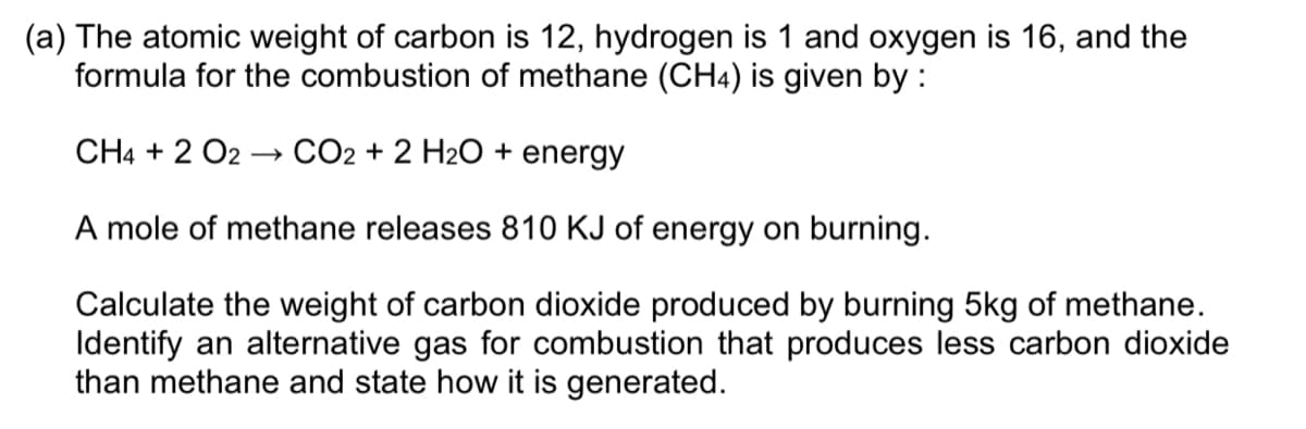 (a) The atomic weight of carbon is 12, hydrogen is 1 and oxygen is 16, and the
formula for the combustion of methane (CH4) is given by :
CH4 + 2 O2 –→ CO2 + 2 H2O + energy
A mole of methane releases 810 KJ of energy on burning.
Calculate the weight of carbon dioxide produced by burning 5kg of methane.
Identify an alternative gas for combustion that produces less carbon dioxide
than methane and state how it is generated.
