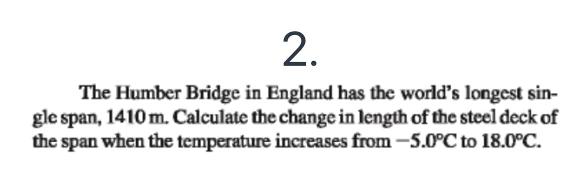 2.
The Humber Bridge in England has the world's longest sin-
gle span, 1410 m. Calculate the change in length of the steel deck of
the span when the temperature increases from -5.0°C to 18.0°C.
