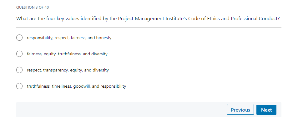 QUESTION 3 OF 40
What are the four key values identified by the Project Management Institute's Code of Ethics and Professional Conduct?
responsibility, respect, fairness, and honesty
fairness, equity, truthfulness, and diversity
O respect, transparency, equity, and diversity
truthfulness, timeliness, goodwill, and responsibility
Previous Next