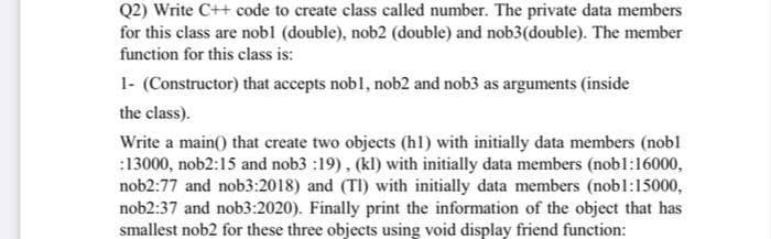 Q2) Write C++ code to create class called number. The private data members
for this class are nobl (double), nob2 (double) and nob3(double). The member
function for this class is:
1- (Constructor) that accepts nobl, nob2 and nob3 as arguments (inside
the class).
Write a main() that create two objects (hl) with initially data members (nobl
:13000, nob2:15 and nob3 :19), (kl) with initially data members (nobl:16000,
nob2:77 and nob3:2018) and (TI) with initially data members (nobl:15000,
nob2:37 and nob3:2020). Finally print the information of the object that has
smallest nob2 for these three objects using void display friend function:
