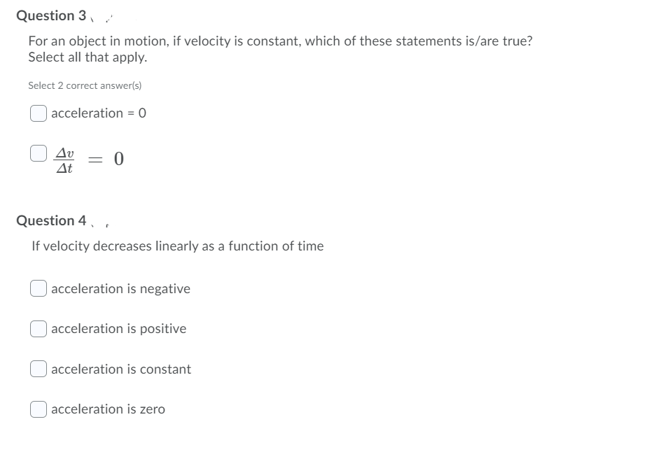 Question 3,
For an object in motion, if velocity is constant, which of these statements is/are true?
Select all that apply.
Select 2 correct answer(s)
acceleration = 0
Av
= 0
At
Question 4, .
If velocity decreases linearly as a function of time
acceleration is negative
acceleration is positive
| acceleration is constant
acceleration is zero
