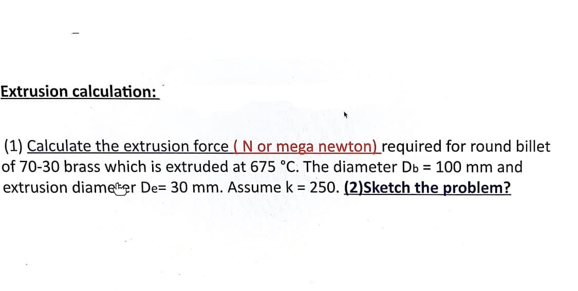 Extrusion calculation:
(1) Calculate the extrusion force ( N or mega newton) required for round billet
of 70-30 brass which is extruded at 675 °C. The diameter Db = 100 mm and
extrusion diameker De= 30 mm. Assume k = 250. (2)Sketch the problem?
%3D
