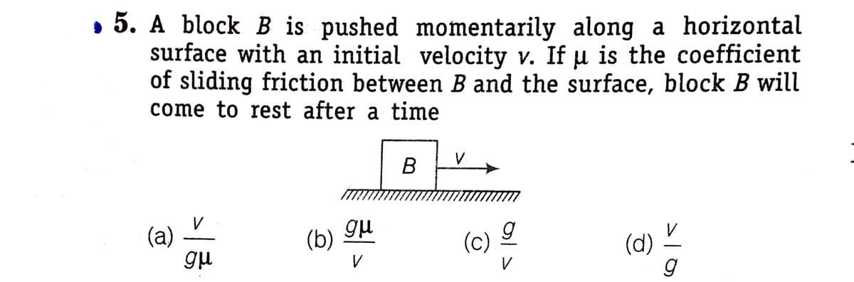 • 5. A block B is pushed momentarily along a horizontal
surface with an initial velocity v. If u is the coefficient
of sliding friction between B and the surface, block B will
come to rest after a time
В
V
(a)
(b)
(c)
(d)
