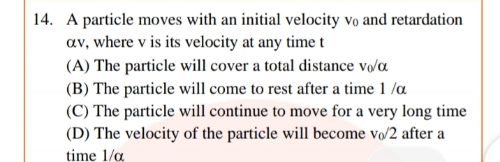 14. A particle moves with an initial velocity vo and retardation
av, where v is its velocity at any time
(A) The particle will cover a total distance vo/a
(B) The particle will come to rest after a time 1 /a
(C) The particle will continue to move for a very long time
(D) The velocity of the particle will become vo/2 after a
time 1/a
