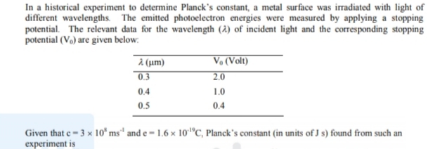 In a historical experiment to determine Planck's constant, a metal surface was irradiated with light of
different wavelengths. The emitted photoelectron energies were measured by applying a stopping
potential. The relevant data for the wavelength (2) of incident light and the corresponding stopping
potential (Vo) are given below:
Vo (Volt)
à (um)
0.3
2.0
0.4
1.0
0.5
0.4
Given that e = 3 x 1o* ms" and e = 1.6 × 10"C, Planck's constant (in units of J s) found from such an
experiment is
