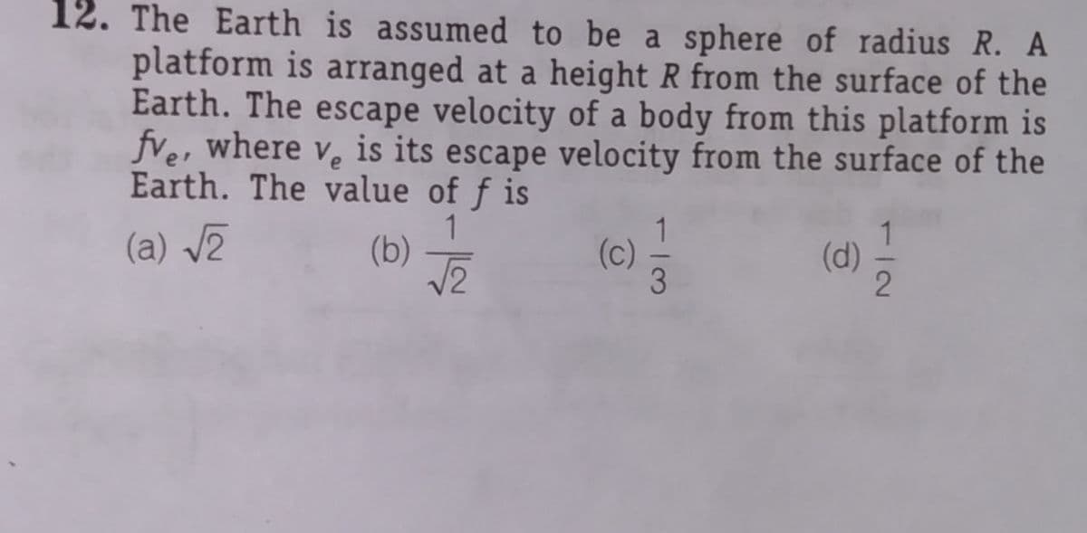 12. The Earth is assumed to be a sphere of radius R. A
platform is arranged at a height R from the surface of the
Earth. The escape velocity of a body from this platform is
fve, where v. is its escape velocity from the surface of the
Earth. The value of f is
1
(b)
1
(c)
3
(a) /2
(d)
1/2
