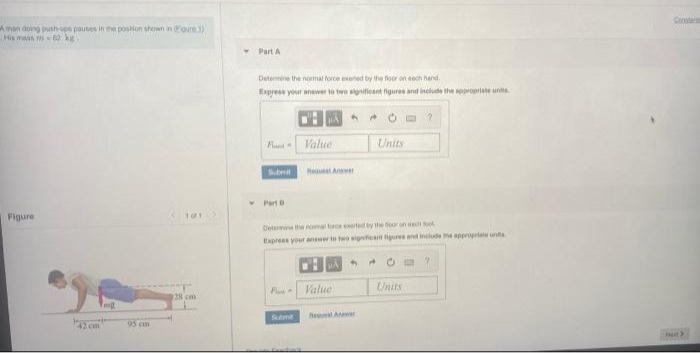 Ca
Aman doing push-sps pauses in mhe postion shown in Foure 3)
His mans s62 kg
Part A
Determine the nomal force eeted by the floor on eech hand.
Espress your anewer to twe sgifieant figures and include the ppropriate unts
Value
Units
heut An
* Parn
Figure
Detarthe nom t ted by the four un too
Eapress your awer to teo sigat iure and include he appropriat uns
Value
Units
128 cm
etA
2 cm
95 cn

