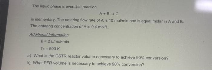 The liquid phase irreversible reaction
A+B C
is elementary. The entering flow rate of A is 10 mol/min and is equal molar in A and B.
The entering concentration of A is 0.4 mol/L.
Additional Information
k= 2 L/mol-min
To = 500 K
a) What is the CSTR reactor volume necessary to achieve 90% conversion?
b) What PFR volume is necessary to achieve 90% conversion?