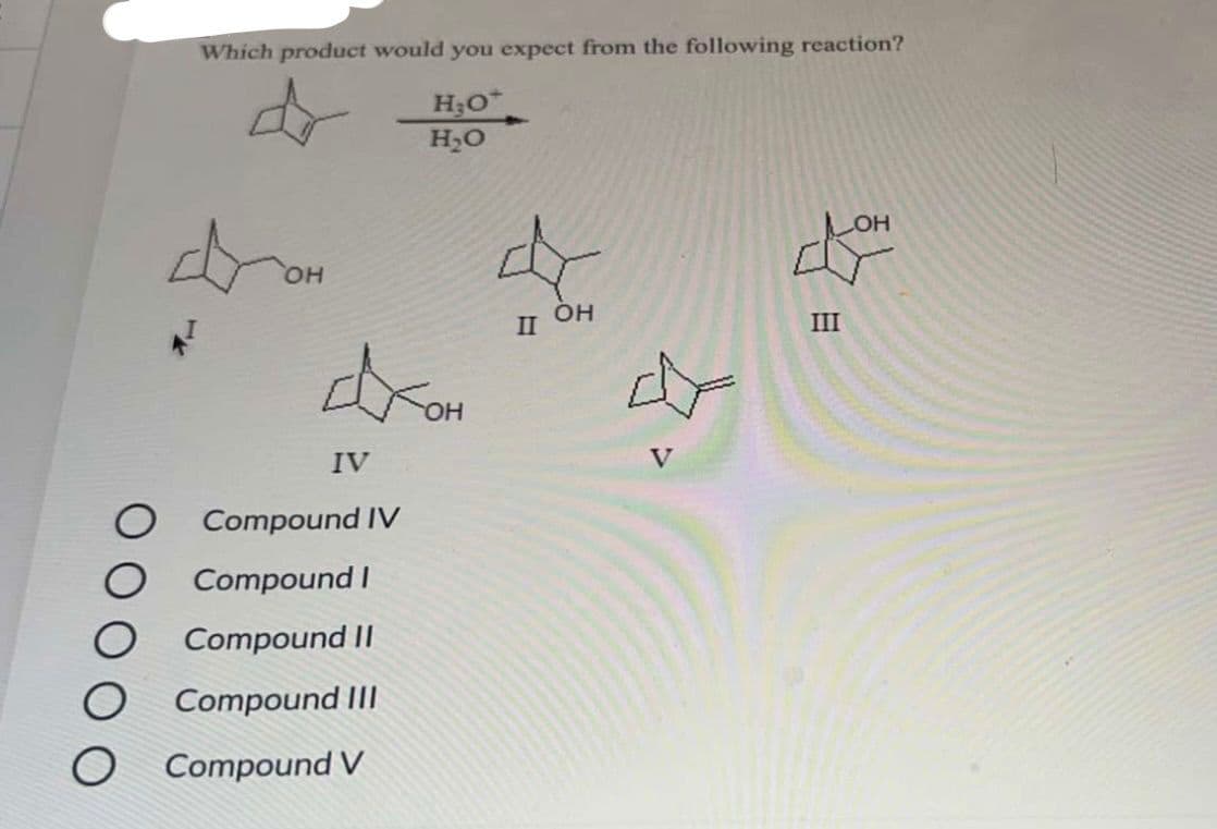 Which product would you expect from the following reaction?
H₂O*
H₂O
OH
dram
OH
IV
Compound IV
Compound I
Compound II
Compound III
Compound V
OH
II
слон
III