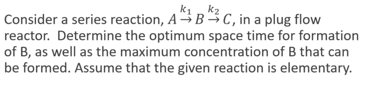 k₁
k₂
Consider a series reaction, ABC, in a plug flow
reactor. Determine the optimum space time for formation
of B, as well as the maximum concentration of B that can
be formed. Assume that the given reaction is elementary.