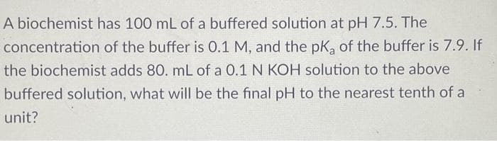 A biochemist has 100 mL of a buffered solution at pH 7.5. The
concentration of the buffer is 0.1 M, and the pK, of the buffer is 7.9. If
the biochemist adds 80. mL of a 0.1 N KOH solution to the above
buffered solution, what will be the final pH to the nearest tenth of a
unit?