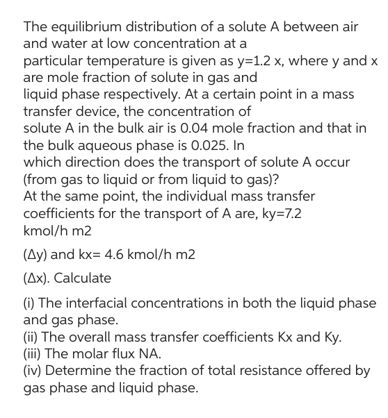 The equilibrium distribution of a solute A between air
and water at low concentration at a
particular temperature is given as y=1.2 x, where y and x
are mole fraction of solute in gas and
liquid phase respectively. At a certain point in a mass
transfer device, the concentration of
solute A in the bulk air is 0.04 mole fraction and that in
the bulk aqueous phase is 0.025. In
which direction does the transport of solute A occur
(from gas to liquid or from liquid to gas)?
At the same point, the individual mass transfer
coefficients for the transport of A are, ky=7.2
kmol/h m2
(Ay) and kx= 4.6 kmol/h m2
(Ax). Calculate
(i) The interfacial concentrations in both the liquid phase
and gas phase.
(ii) The overall mass transfer coefficients Kx and Ky.
(iii) The molar flux NA.
(iv) Determine the fraction of total resistance offered by
gas phase and liquid phase.