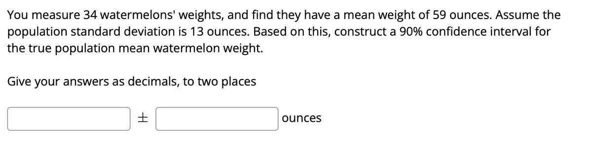 You measure 34 watermelons' weights, and find they have a mean weight of 59 ounces. Assume the
population standard deviation is 13 ounces. Based on this, construct a 90% confidence interval for
the true population mean watermelon weight.
Give your answers as decimals, to two places
ounces
