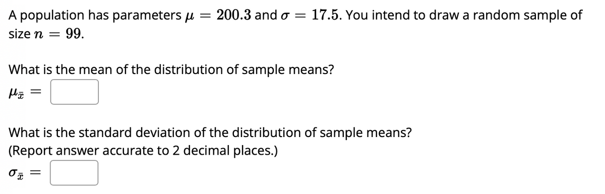 A population has parameters µ = 200.3 and o =
17.5. You intend to draw a random sample of
size n
99.
What is the mean of the distribution of sample means?
What is the standard deviation of the distribution of sample means?
(Report answer accurate to 2 decimal places.)
