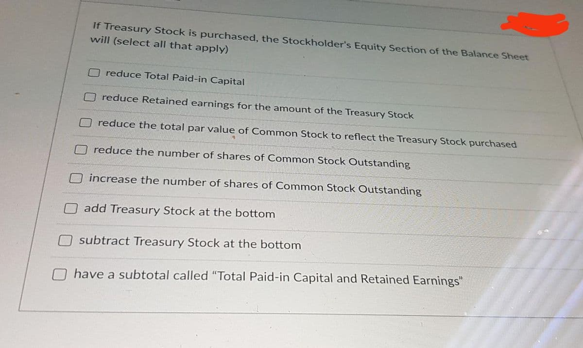 If Treasury Stock is purchased, the Stockholder's Equity Section of the Balance Sheet
will (select all that apply)
O reduce Total Paid-in Capital
O reduce Retained earnings for the amount of the Treasury Stock
reduce the total par value of Common Stock to reflect the Treasury Stock purchased
reduce the number of shares of Common Stock Outstanding
increase the number of shares of Common Stock Outstanding
add Treasury Stock at the bottom
O subtract Treasury Stock at the bottom
have a subtotal called "Total Paid-in Capital and Retained Earnings"
