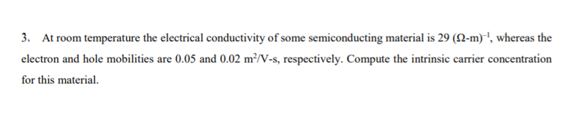 3. At room temperature the electrical conductivity of some semiconducting material is 29 (N-m)', whereas the
clectron and hole mobilities are 0.05 and 0.02 m²/V-s, respectively. Compute the intrinsic carrier concentration
for this material.
