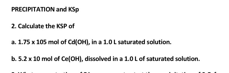 PRECIPITATION and KSp
2. Calculate the KSP of
a. 1.75 x 105 mol of Cd(OH), in a 1.0 L saturated solution.
b. 5.2 x 10 mol of Ce(OH), dissolved in a 1.0 L of saturated solution.
