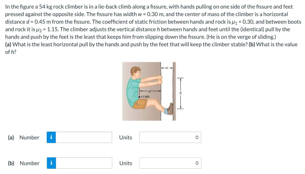 In the figure a 54 kg rock climber is in a lie-back climb along a fissure, with hands pulling on one side of the fissure and feet
pressed against the opposite side. The fissure has width w = 0.30 m, and the center of mass of the climber is a horizontal
distance d = 0.45 m from the fissure. The coefficient of static friction between hands and rock is μ₁ = 0.30, and between boots
and rock it is μ2 = 1.15. The climber adjusts the vertical distance h between hands and feet until the (identical) pull by the
hands and push by the feet is the least that keeps him from slipping down the fissure. (He is on the verge of sliding.)
(a) What is the least horizontal pull by the hands and push by the feet that will keep the climber stable? (b) What is the value
of h?
(a) Number
Units
(b) Number i
Units
com
<>
<>