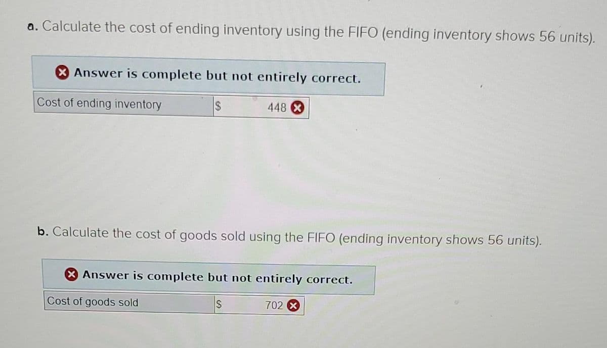 a. Calculate the cost of ending inventory using the FIFO (ending inventory shows 56 units).
X Answer is complete but not entirely correct.
Cost of ending inventory
2$
448 X
b. Calculate the cost of goods sold using the FIFO (ending inventory shows 56 units).
X Answer is complete but not entirely correct.
Cost of goods sold
702 X
