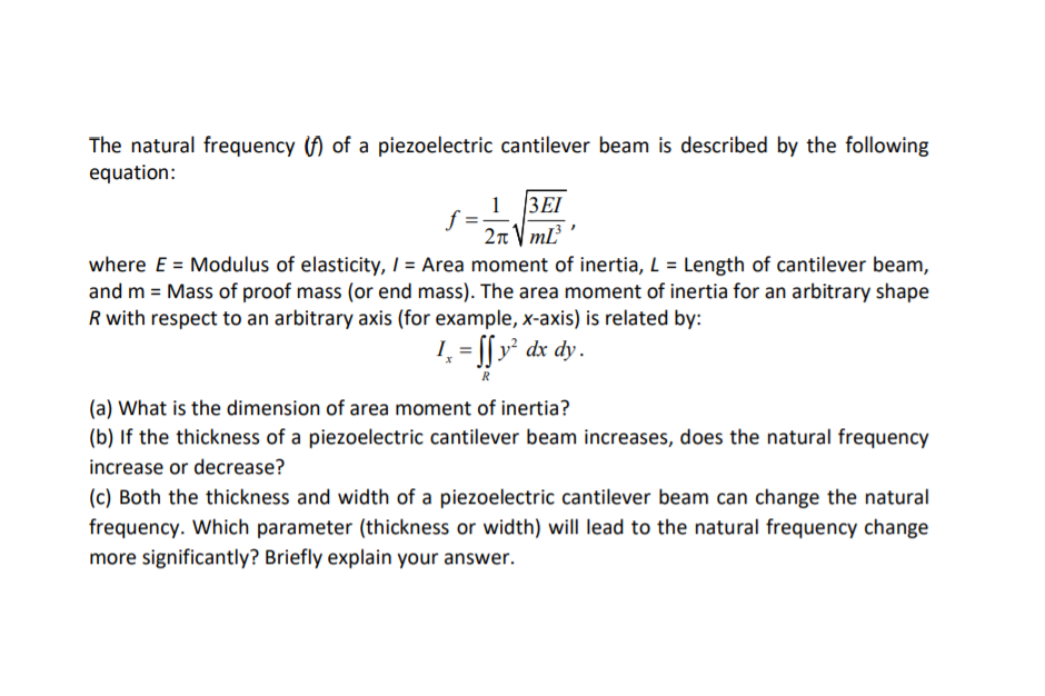 The natural frequency () of a piezoelectric cantilever beam is described by the following
equation:
1 3EI
f =
2n V mL
where E = Modulus of elasticity, / = Area moment of inertia, L = Length of cantilever beam,
and m = Mass of proof mass (or end mass). The area moment of inertia for an arbitrary shape
R with respect to an arbitrary axis (for example, x-axis) is related by:
!, = [[ v² dx dy.
R
(a) What is the dimension of area moment of inertia?
(b) If the thickness of a piezoelectric cantilever beam increases, does the natural frequency
increase or decrease?
(c) Both the thickness and width of a piezoelectric cantilever beam can change the natural
frequency. Which parameter (thickness or width) will lead to the natural frequency change
more significantly? Briefly explain your answer.
