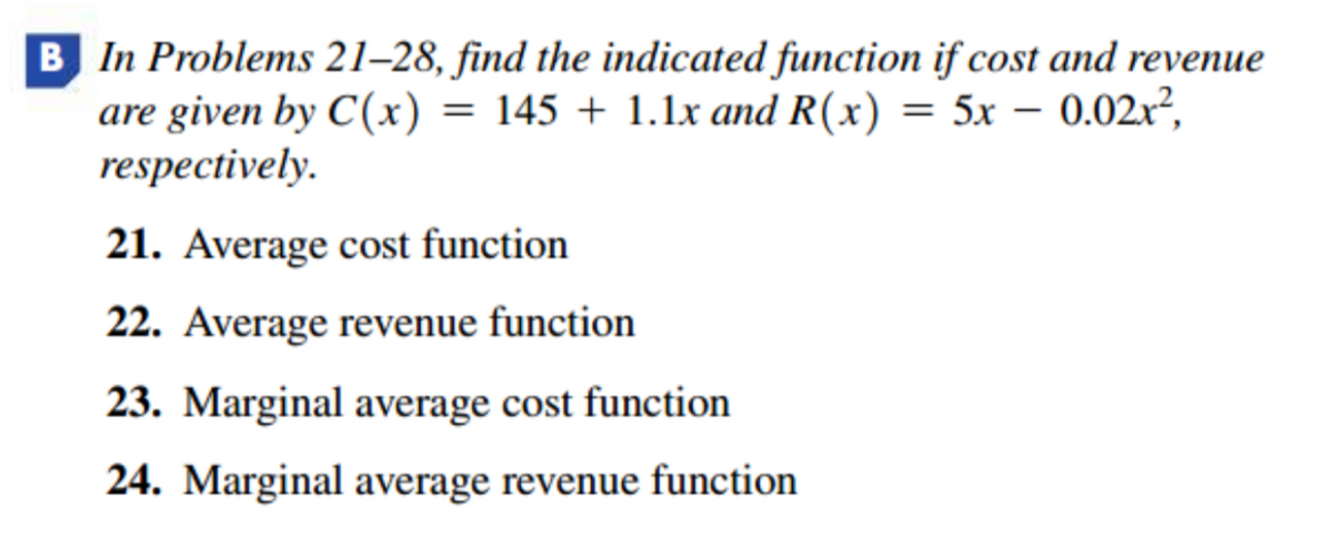 B In Problems 21–28, find the indicated function if cost and revenue
are given by C(x) = 145 + 1.1x and R(x) = 5x – 0.02r²,
respectively.
21. Average cost function
22. Average revenue function
23. Marginal average cost function
24. Marginal average revenue function
