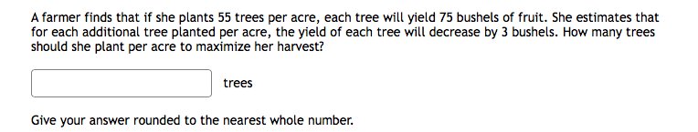 A farmer finds that if she plants 55 trees per acre, each tree will yield 75 bushels of fruit. She estimates that
for each additional tree planted per acre, the yield of each tree will decrease by 3 bushels. How many trees
should she plant per acre to maximize her harvest?
trees
Give your answer rounded to the nearest whole number.
