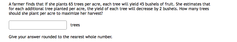 A farmer finds that if she plants 65 trees per acre, each tree will yield 45 bushels of fruit. She estimates that
for each additional tree planted per acre, the yield of each tree will decrease by 2 bushels. How many trees
should she plant per acre to maximize her harvest?
trees
Give your answer rounded to the nearest whole number.
