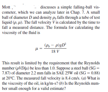 Mott ."
cometer, which we can analyze later in Chap. 7. A small
ball of diameter D and density p, falls through a tube of test
liquid (p. µ). The fall velocity V is calculated by the time to
fall a measured distance. The formula for calculating the
viscosity of the fluid is
discusses a simple falling-ball vis-
(Po – p)gD²
18 V
This result is limited by the requirement that the Reynolds
number (pVD/u) be less than 1.0. Suppose a steel ball (SG =
7.87) of diameter 2.2 mm falls in SAE 25W oil (SG = 0.88)
at 20°C. The measured fall velocity is 8.4 cm/s. (a) What is
the viscosity of the oil, in kg/m-s? (b) Is the Reynolds num-
ber small enough for a valid estimate?
