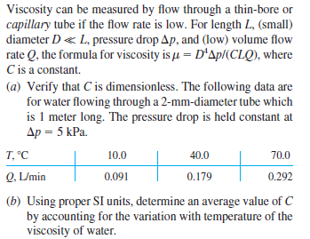 Viscosity can be measured by flow through a thin-bore or
capillary tube if the flow rate is low. For length L, (small)
diameter D« L, pressure drop Ap, and (low) volume flow
rate Q, the formula for viscosity is u = D'Ap/(CLQ), where
C is a constant.
(a) Verify that C is dimensionless. The following data are
for water flowing through a 2-mm-diameter tube which
is 1 meter long. The pressure drop is held constant at
Ap = 5 kPa.
T, °C
10.0
40.0
70.0
Q, L/min
0.091
0.179
0.292
(b) Using proper SI units, determine an average value of C
by accounting for the variation with temperature of the
viscosity of water.
