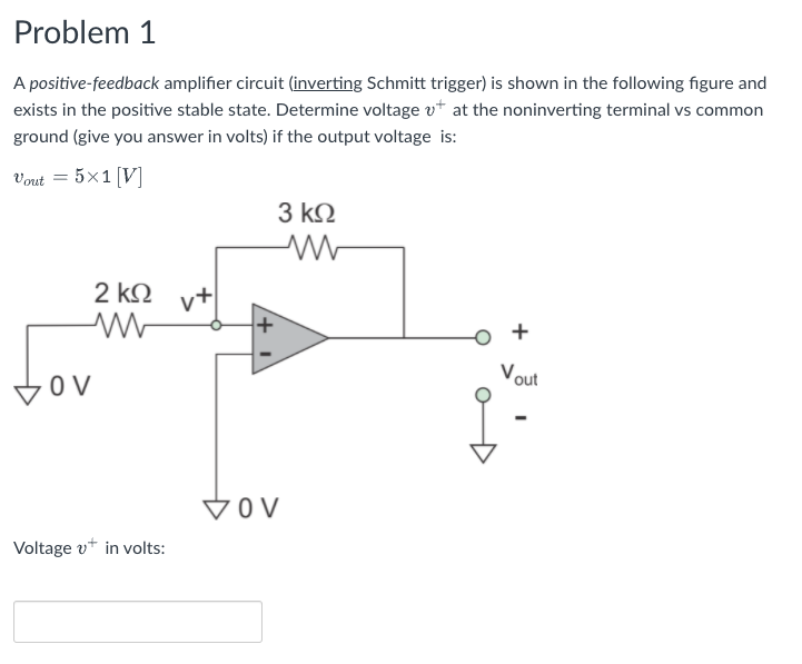 Problem 1
A positive-feedback amplifier circuit (inverting Schmitt trigger) is shown in the following figure and
exists in the positive stable state. Determine voltage vt at the noninverting terminal vs common
ground (give you answer in volts) if the output voltage is:
Vout = 5×1 [V]
3 k2
2 kQ
+
Vout
VOV
Voltage v+ in volts:
