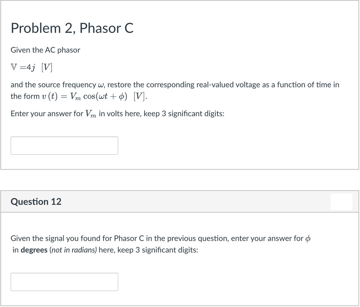 Problem 2, Phasor C
Given the AC phasor
V =4j [V]
and the source frequency w, restore the corresponding real-valued voltage as a function of time in
the form v (t) = Vm cos(wt + 4) [V].
Enter your answer for Vm in volts here, keep 3 significant digits:
Question 12
Given the signal you found for Phasor C in the previous question, enter your answer for ø
in degrees (not in radians) here, keep 3 significant digits:
